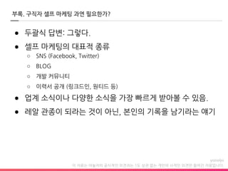 이 자료는 야놀자의 공식적인 의견과는 1도 상관 없는 개인의 사적인 의견만 들어간 자료입니다.
부록. 구직자 셀프 마케팅 과연 필요한가?
● 두괄식 답변: 그렇다.
● 셀프 마케팅의 대표적 종류
○ SNS (Facebook, Twitter)
○ BLOG
○ 개발 커뮤니티
○ 이력서 공개 (링크드인, 원티드 등)
● 업계 소식이나 다양한 소식을 가장 빠르게 받아볼 수 있음.
● 레알 관종이 되라는 것이 아닌, 본인의 기록을 남기라는 얘기
 