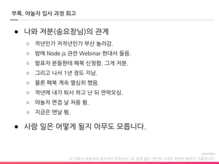 이 자료는 야놀자의 공식적인 의견과는 1도 상관 없는 개인의 사적인 의견만 들어간 자료입니다.
● 나와 저분(송요창님)의 관계
○ 작년인가 저작년인가 부산 놀러감.
○ 밤에 Node.js 관련 Webinar 한대서 들음.
○ 발표자 분들한테 페북 신청함. 그게 저분.
○ 그리고 나서 1년 정도 지남.
○ 물론 페북 계속 열심히 했음.
○ 작년에 내가 퇴사 하고 난 뒤 연락오심.
○ 야놀자 면접 날 처음 뵘.
○ 지금은 맨날 뵘.
● 사람 일은 어떻게 될지 아무도 모릅니다.
부록. 야놀자 입사 과정 회고
 