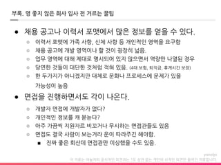 이 자료는 야놀자의 공식적인 의견과는 1도 상관 없는 개인의 사적인 의견만 들어간 자료입니다.
부록. 영 좋지 않은 회사 입사 전 거르는 꿀팁
● 채용 공고나 이력서 포맷에서 많은 정보를 얻을 수 있다.
○ 이력서 포맷에 가족 사항, 신체 사항 등 개인적인 영역을 요구함
○ 채용 공고에 개발 영역이나 할 것이 굉장히 넓음.
○ 업무 영역에 대해 제대로 명시되어 있지 않으면서 역량만 나열된 경우
○ 당연한 것들이 대단한 것처럼 적혀 있음. (4대 보험, 퇴직금, 휴게시간 보장)
○ 한 두가지가 아니겠지만 대체로 문화나 프로세스에 문제가 있을
가능성이 높음
● 면접을 진행하면서도 각이 나온다.
○ 개발자 면접에 개발자가 없다?
○ 개인적인 정보를 캐 묻늗다?
○ 아주 가끔씩 지원자르 비꼬거나 무시하는 면접관들도 있음
○ 면접도 결국 사람이 보는거라 운이 따라주긴 해야함.
■ 진짜 좋은 회산데 면접관만 이상했을 수도 있음.
 