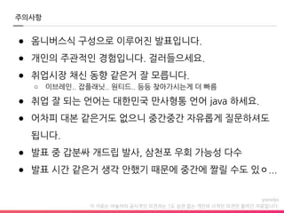 이 자료는 야놀자의 공식적인 의견과는 1도 상관 없는 개인의 사적인 의견만 들어간 자료입니다.
주의사항
● 옴니버스식 구성으로 이루어진 발표입니다.
● 개인의 주관적인 경험입니다. 걸러들으세요.
● 취업시장 채신 동향 같은거 잘 모릅니다.
○ 이브레인.. 잡플래닛.. 원티드.. 등등 찾아가시는게 더 빠름
● 취업 잘 되는 언어는 대한민국 만사형통 언어 java 하세요.
● 어차피 대본 같은거도 없으니 중간중간 자유롭게 질문하셔도
됩니다.
● 발표 중 갑분싸 개드립 발사, 삼천포 우회 가능성 다수
● 발표 시간 같은거 생각 안했기 때문에 중간에 짤릴 수도 있ㅇ...
 