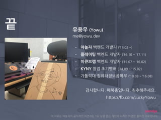 끝
이 자료는 야놀자의 공식적인 의견과는 1도 상관 없는 개인의 사적인 의견만 들어간 자료입니다.
유용우 (Yowu)
me@yowu.dev
- 야놀자 백엔드 개발자 (‘18.02 ~)
- 플레이팅 백엔드 개발자 (‘16.10 ~ ‘17.11)
- 이큐브랩 백엔드 개발자 (‘15.07 ~ ‘16.02)
- KYNY 창업 초기멤버 (‘14.09 ~ ‘15.02)
- 가톨릭대 컴퓨터정보공학부 (‘10.03 ~ ‘16.08)
감사합니다. 페북충입니다. 친추해주세요.
https://fb.com/LuckyYowu
 