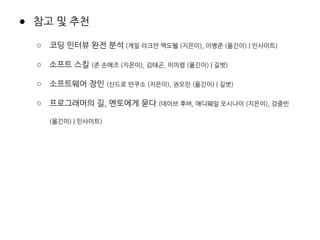 ● 참고 및 추천
○ 코딩 인터뷰 완전 분석 (게일 라크만 맥도웰 (지은이), 이병준 (옮긴이) | 인사이트)
○ 소프트 스킬 (존 손메즈 (지은이), 김태곤, 이미령 (옮긴이) | 길벗)
○ 소프트웨어 장인 (산드로 만쿠소 (지은이), 권오인 (옮긴이) | 길벗)
○ 프로그래머의 길, 멘토에게 묻다 (데이브 후버, 애디웨일 오시나이 (지은이), 강중빈
(옮긴이) | 인사이트)
 