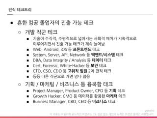 이 자료는 야놀자의 공식적인 의견과는 1도 상관 없는 개인의 사적인 의견만 들어간 자료입니다.
전직 테크트리
● 흔한 컴공 졸업자의 진출 가능 테크
○ 개발 직군 테크
■ 기술이 수직적, 수평적으로 넓어지는 사회적 패치가 지속적으로
이루어지면서 진출 가능 테크가 계속 늘어남
■ Web, Android, iOS 등 프론트엔드 테크
■ System, Server, API, Network 등 백엔드/시스템 테크
■ DBA, Data Integrity / Analysis 등 데이터 테크
■ Cert, Forensic, White-Hacker 등 보안 테크
■ CTO, CSO, CDO 등 고위직 임원 2차 전직 테크
■ 등등 다른 직군으로 가면 넘나 많음
○ 기획 / 마케팅 / 비즈니스 등 융복합 테크
■ Project Manager, Product Owner, CPO 등 기획 테크
■ Growth Hacker, CMO 등 데이터를 활용한 마케터 테크
■ Business Manager, CBO, CEO 등 비즈니스 테크
 
