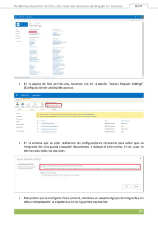 Plataformas SharePoint & Office 365: Posts más relevantes del blog del J.C. González JCGM
54
 En la página de Site permissions, hacemos clic en la opción “Access Request Settings”
(Configuración de solicitud de acceso):
 En la ventana que se abre, realizamos las configuraciones necesarias para evitar que un
integrante del sitio pueda compartir documentos e incluso el sitio mismo. En mi caso, he
desmarcado todas las opciones:
 Para probar que la configuración es correcta, añadimos un usuario algrupo de integrantes del
sitio y comprobamos la experiencia en los siguientes escenarios:
 