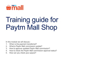 In this module we will discuss :
1. When is the payment transferred?
2. What is Paytm Mall commission update?
3. How to approve updated Paytm Mall commission?
4. How to check the Paytm Mall commission approval status?
5. How can you check your payout?
Training guide for
Paytm Mall Shop
 