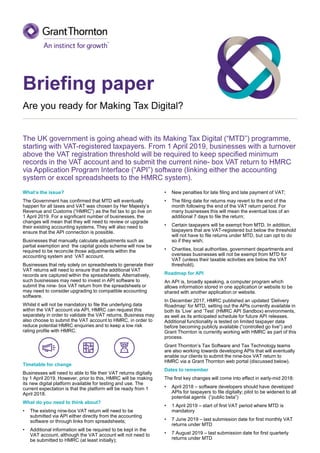 Briefing paper
Are you ready for Making Tax Digital?
The UK government is going ahead with its Making Tax Digital (“MTD”) programme,
starting with VAT-registered taxpayers. From 1 April 2019, businesses with a turnover
above the VAT registration threshold will be required to keep specified minimum
records in the VAT account and to submit the current nine- box VAT return to HMRC
via Application Program Interface (“API”) software (linking either the accounting
system or excel spreadsheets to the HMRC system).
What’s the issue?
The Government has confirmed that MTD will eventually
happen for all taxes and VAT was chosen by Her Majesty’s
Revenue and Customs (“HMRC”) as the fist tax to go live on
1 April 2019. For a significant number of businesses, the
changes will mean that they will need to review or upgrade
their existing accounting systems. They will also need to
ensure that the API connection is possible.
Businesses that manually calculate adjustments such as
partial exemption and the capital goods scheme will now be
required to be reconcile those adjustments within the
accounting system and VAT account.
Businesses that rely solely on spreadsheets to generate their
VAT returns will need to ensure that the additional VAT
records are captured within the spreadsheets. Alternatively,
such businesses may need to invest in API software to
submit the nine- box VAT return from the spreadsheets or
may need to consider upgrading to compatible accounting
software.
Whilst it will not be mandatory to file the underlying data
within the VAT account via API, HMRC can request this
separately in order to validate the VAT returns. Business may
also choose to submit the VAT account to HMRC, in order to
reduce potential HMRC enquiries and to keep a low risk
rating profile with HMRC.
Timetable for change
Businesses will need to able to file their VAT returns digitally
by 1 April 2019. However, prior to this, HMRC will be making
its new digital platform available for testing and use. The
current expectation is that the platform will be ready from 1
April 2018.
What do you need to think about?
• The existing nine-box VAT return will need to be
submitted via API either directly from the accounting
software or through links from spreadsheets;
• Additional information will be required to be kept in the
VAT account, although the VAT account will not need to
be submitted to HMRC (at least initially);
• New penalties for late filing and late payment of VAT;
• The filing date for returns may revert to the end of the
month following the end of the VAT return period. For
many businesses this will mean the eventual loss of an
additional 7 days to file the return;
• Certain taxpayers will be exempt from MTD. In addition,
taxpayers that are VAT-registered but below the threshold
will not have to file returns under MTD, but can opt to do
so if they wish;
• Charities, local authorities, government departments and
overseas businesses will not be exempt from MTD for
VAT (unless their taxable activities are below the VAT
threshold).
Roadmap for API
An API is, broadly speaking, a computer program which
allows information stored in one application or website to be
shared with another application or website.
In December 2017, HMRC published an updated ‘Delivery
Roadmap’ for MTD, setting out the APIs currently available in
both its ‘Live’ and ‘Test’ (HMRC API Sandbox) environments,
as well as its anticipated schedule for future API releases.
Additional functionality is tested on limited taxpayer data
before becoming publicly available (“controlled go live”) and
Grant Thornton is currently working with HMRC as part of this
process.
Grant Thornton’s Tax Software and Tax Technology teams
are also working towards developing APIs that will eventually
enable our clients to submit the nine-box VAT return to
HMRC via a Grant Thornton web portal (discussed below).
Dates to remember
The first key changes will come into effect in early-mid 2018:
• April 2018 – software developers should have developed
APIs for taxpayers to file digitally; pilot to be widened to all
potential agents (“public beta”)
• 1 April 2019 – start of first VAT period where MTD is
mandatory
• 7 June 2019 – last submission date for first monthly VAT
returns under MTD
• 7 August 2019 – last submission date for first quarterly
returns under MTD
 