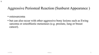 Aggressive Periosteal Reaction (Sunburst Appearance )
• osteosarcoma
• but can also occur with other aggressive bony lesions such as Ewing
sarcoma or osteoblastic metastases (e.g. prostate, lung or breast
cancer).
9
1/4/2018 abrakca 21
 
