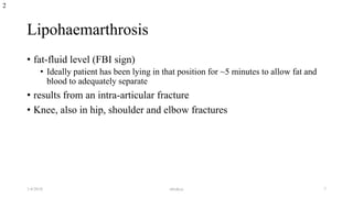 Lipohaemarthrosis
• fat-fluid level (FBI sign)
• Ideally patient has been lying in that position for ~5 minutes to allow fat and
blood to adequately separate
• results from an intra-articular fracture
• Knee, also in hip, shoulder and elbow fractures
2
1/4/2018 abrakca 7
 