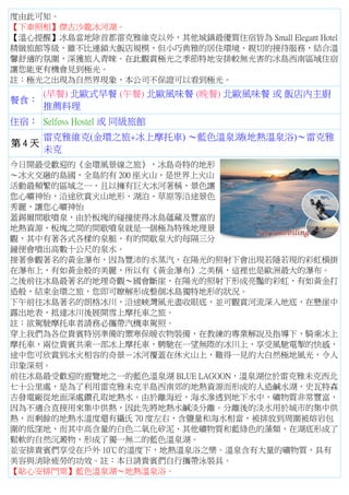 度由此可知。
【下車照相】傑古沙龍冰河湖。
【溫心提醒】冰島當地除首都雷克雅維克以外，其他城鎮最優質住宿皆為 Small Elegant Hotel
精緻旅館等級，雖不比連鎖大飯店規模，但小巧典雅的居住環境、親切的接待服務，結合溫
馨舒適的氛圍，深獲旅人青睞。在此觀賞極光之季節特地安排較無光害的冰島西南區域住宿
讓您能更有機會見到極光。
註：極光之出現為自然界現象，本公司不保證可以看到極光。
餐食：
(早餐) 北歐式早餐 (午餐) 北歐風味餐 (晚餐) 北歐風味餐 或 飯店內主廚
推薦料理
住宿： Selfoss Hostel 或 同級旅館
第 4 天
雷克雅維克(金環之旅+冰上摩托車) ～藍色溫泉湖(地熱溫泉浴)～雷克雅
未克
今日開最受歡迎的《金環風景線之旅》，冰島奇特的地形
～冰火交融的島國，全島約有 200 座火山，是世界上火山
活動最頻繁的區域之一，且以擁有巨大冰河著稱，景色讓
您心曠神怡，沿途欣賞火山地形、湖泊、草原等沿途景色
秀麗，讓您心曠神怡
蓋錫爾間歇噴泉，由於板塊的碰撞使得冰島蘊藏及豐富的
地熱資源，板塊之間的間歇噴泉就是一個極為特殊地理景
觀，其中有著各式各樣的泉脈，有的間歇泉大約每隔三分
鐘便會噴出高數十公尺的泉水。
接著參觀著名的黃金瀑布，因為豐沛的水蒸汽，在陽光的照射下會出現若隱若現的彩虹橫掛
在瀑布上，有如黃金般的美麗，所以有《黃金瀑布》之美稱，這裡也是歐洲最大的瀑布。
之後前往冰島最著名的地理奇觀～國會斷崖，在陽光的照射下形成亮豔的彩虹，有如黃金打
造般，結束金環之旅，您即可瞭解形成整個冰島獨特地形的狀況。
下午前往冰島著名的朗格冰川，沿途峽灣風光盡收眼底，並可觀賞河流深入地底，在懸崖中
露出地表，抵達冰川後展開雪上摩托車之旅。
註：欲駕駛摩托車者請務必攜帶汽機車駕照。
穿上我們為各位貴賓特別準備的禦寒保暖衣物裝備，在教練的專業解說及指導下，騎乘冰上
摩托車，兩位貴賓共乘一部冰上摩托車，騁馳在一望無際的冰川上，享受風馳電掣的快感，
途中您可欣賞到冰火相容的奇景－冰河覆蓋在休火山上，難得一見的大自然極地風光，令人
印象深刻。
前往冰島最受歡迎的遊覽地之一的藍色溫泉湖 BLUE LAGOON，溫泉湖位於雷克雅未克西北
七十公里處，是為了利用雷克雅未克半島西南郊的地熱資源而形成的人造鹹水湖，史瓦特森
吉發電廠從地面深處鑽孔取地熱水。由於離海近，海水滲透到地下水中，礦物質非常豐富，
因為不適合直接用來集中供熱，因此先將地熱水鹹淡分離。分離後的淡水用於城市的集中供
熱，而剩餘的地熱水溫度還有攝氏 70 度左右，含鹽量和海水相當，被排放到周圍被熔岩包
圍的低窪地，而其中高含量的白色二氧化矽泥、其他礦物質和藍綠色的藻類，在湖底形成了
鬆軟的自然沉澱物，形成了獨一無二的藍色溫泉湖。
並安排貴賓們享受在戶外 10℃的溫度下，地熱溫泉浴之樂。溫泉含有大量的礦物質，具有
美容與消除疲勞的功效。註：本日請貴賓們自行攜帶泳裝具。
【貼心安排門票】藍色溫泉湖～地熱溫泉浴。
 