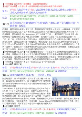 【下車參觀】黃金瀑布、國會斷崖、蓋錫爾間歇噴泉。
【安排門票參觀】冰上摩托車，欲駕駛摩托車者請務必攜帶汽機車駕照。
餐食：
(早餐) 北歐式早餐 (午餐) 北歐式風味套餐 或 北歐式風味自助餐 (晚餐)
北歐式風味套餐 或 北歐式風味自助餐
住宿：
REYKJAVIK LIGHTS HOTEL 或 SKUGGI HOTEL 或 GRAND HOTEL
REYKJAVIK 或 同級旅館
第 5 天
雷克雅維克／荷蘭阿姆斯特丹(運河遊船、鑽石工廠、當代藝術行廊、水
霸廣場、紅燈區)
抵達後，展開浪漫的風車、運河之旅。阿姆斯特丹市區觀光：舊皇宮、水壩廣場、紅燈區阿
姆斯特丹法定的風化區，位於舊教堂(Oudekerk)附近，許多觀光客抱著開開眼界的心態，來
欣賞難得一見的櫥窗女郎。Beurspassage 當代的藝術「行廊」：拋開綿延千年的歐洲史，阿
姆斯特丹一直努力的拓展當代觀光的新亮點。從大麻、紅燈區、和各式前衛的思想，用
「新」和「奇」來形容這座城市絕對適合。以貫穿阿姆斯特丹的水運河作為主體，裝飾著自
然界的生命、偶爾迸出的元素，鮮豔色彩下相互交織，短短 50 公尺的拱形行廊內拼貼了四
百五十平方公尺的馬賽克，過往只存在於清真寺和大教堂的藝術手法，在阿姆斯特丹，在當
代，被賦予了新的生命。你能讚嘆維也納的百水公寓和巴塞隆納的高地建築，那麼就也別錯
過了時下尖端的、最時尚的阿姆斯特丹藝術行廊了。
【乘玻璃船遊覽市區運河】，您可飽覽運河風光，一路上您可看見阿姆斯特丹道地的建築式
樣，整齊、美麗的水上人家，以及天才畫家梵谷最欣賞且時常掛在嘴邊的瑪雷吊橋。結束運
河巡禮之後，前往鑽石工廠看看荷蘭人引以為豪的鑽石切割工藝，世界著名的鑽石之所以變
得光彩奪目，很多即是由荷蘭鑽石工廠的切割整形研磨的加工手續才得以迷倒世人。
【下車照相】水壩廣場、舊皇宮、Beurspassage 當代的藝術行廊。
【入內參觀】鑽石工廠
餐食： (早餐) 簡易式早餐餐盒 (午餐) 中式六菜一湯+水果(晚餐) 中式六菜一湯+水果
住宿： HOTEL NH AMSTERDAM SCHIPHOL AIRPORT 或 同級旅館
第 6 天 漫遊阿姆斯特丹(風車村)～「阿丹塔」登頂
阿丹塔登頂：2016 年新開幕，原為知名石油大樓 Shell 總
部，現改為多元的娛樂中心，除了餐廳酒吧之外頂樓的瞭
望台更成為阿姆斯特丹新景點，您可從阿丹塔頂遠眺阿姆
斯特丹港口美景。
Zaanse Schans 對觀光客來說是一個開放空間式的博物館，
但對於 17~18 世紀的荷蘭人而言，卻是生活與工作的場
所，在這裡可以看到荷蘭人如何利用風車產生動力，碾磨
製造顏料的木材。進入這個區域的並不收門票，不過有些
開放參觀的風車的博物館會酌收入場費。這裡還有各式各樣的小博物館，例如乳酪工廠、蕾
絲手工藝品店、木鞋工廠等等，相當有趣。Zaanse Schans 也是個騎單車旅遊的好去處，您可
以沿著桑河繞行，既不會迷路，還可以一邊欣賞田園風光。
【入內參觀】風車村。
餐食： (早餐) 飯店內早餐 (午餐) 中式六菜一湯+水果(晚餐) 荷蘭傳統料理(三道式)
住宿： HOTEL NH AMSTERDAM SCHIPHOL AIRPORT 或 同級旅館
 