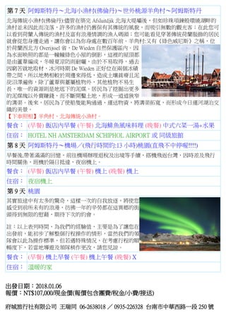 第 7 天 阿姆斯特丹～北海小漁村(佛倫丹)～世外桃源羊角村～阿姆斯特丹
北海傳統小漁村(佛倫丹):儘管在築完 Afsluitdjik 北海大堤壩後，但如珍珠項鍊般環繞湖畔的
漁村並未因此而沒落，許多的漁村仍舊保有其傳統的風貌，而吸引無數的觀光客；在此您可
以看到荷蘭人傳統的漁村及富有浪漫情調的漁人碼頭；您可能看見穿著傳統荷蘭服飾的居民
就會從您身邊走過，讓你會以為你身處在數百年前。羊角村:又有《綠色威尼斯》之稱，位
於荷蘭西北方 Overijssel 省，De Wieden 自然保護區內。因
為水面映照的都是一幢幢綠色小屋的倒影，這裡的屋頂都
是由蘆葦編成，冬暖夏涼防雨耐曬，由於不易取得，過去
因窮苦就地取材，冰河時期 De Wieden 正好位在兩個冰磧
帶之間，所以地勢相較於周邊來得低，造成土壤貧瘠且泥
炭沼澤遍佈，除了蘆葦與薹屬植物外，其他植物不易生
長，唯一的資源則是地底下的泥煤。居民為了挖掘出更多
的泥煤塊以外賣賺錢，而不斷開鑿土地，形成一道道狹窄
的溝渠。後來，居民為了使船隻能夠通過、運送物資，將溝渠拓寬，而形成今日運河湖泊交
織的美景。
【下車照相】羊角村、北海傳統小漁村。
餐食： (早餐) 飯店內早餐 (午餐) 北海鯡魚風味料理 (晚餐) 中式六菜一湯+水果
住宿： HOTEL NH AMSTERDAM SCHIPHOL AIRPORT 或 同級旅館
第 8 天 阿姆斯特丹～機場／(飛行時間約:13 小時)桃園(直飛不中停喔!!!!)
早餐後,帶著滿滿的回憶，前往機場辦理退稅及出境等手續，搭機飛返台灣，因時差及飛行
時間關係，班機於隔日抵達，夜宿機上。
餐食： (早餐) 飯店內早餐 (午餐) 機上 (晚餐) 機上
住宿： 夜宿機上
第 9 天 桃園
其實旅途中有太多的驚奇，這樣一次的自我放逐，將使您
感受到前所未有的浪漫，彷彿一年的辛勞都在這異鄉的街
頭得到無限的慰藉，期待下次的約會。
註：以上表列時間，為我們的經驗值，主要是為了讓您在
出發前，能初步了解整個行程操作的情形，當然我們的領
隊會以此為操作標準，但若遇特殊情況，在考慮行程的順
暢度下，若當地導遊及領隊稍作更改，請您見諒。
餐食： (早餐) 機上早餐 (午餐) 機上午餐 (晚餐) X
住宿： 溫暖的家
出發日期：2018.01.06
報價：NT$107,000/現金價(報價包含團費/稅金/小費/接送)
府城旅行社有限公司 王瑞同 06-2638018 ／ 0935-226328 台南市中華西路一段 250 號
 