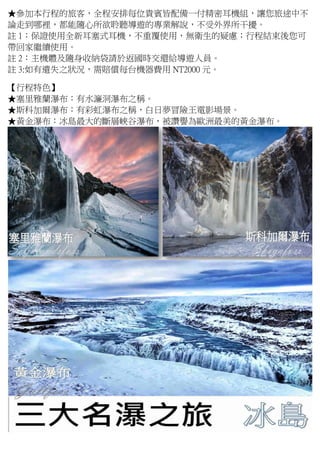★參加本行程的旅客，全程安排每位貴賓皆配備一付精密耳機組，讓您旅途中不
論走到哪裡，都能隨心所欲聆聽導遊的專業解說，不受外界所干擾。
註 1：保證使用全新耳塞式耳機，不重覆使用，無衛生的疑慮；行程結束後您可
帶回家繼續使用。
註 2：主機體及隨身收納袋請於返國時交還給導遊人員。
註 3:如有遺失之狀況，需賠償每台機器費用 NT2000 元。
【行程特色】
★塞里雅蘭瀑布：有水濂洞瀑布之稱。
★斯科加爾瀑布：有彩虹瀑布之稱，白日夢冒險王電影場景。
★黃金瀑布：冰島最大的斷層峽谷瀑布，被讚譽為歐洲最美的黃金瀑布。
 