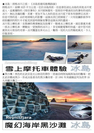 ★冰島：朗格冰川之旅。《冰島旅遊局推薦路線》
朗格冰川：面積 1025 平方公里，位於冰島西部，但是景色卻比冰島的其他冰川更
迷人，這裏獨特的《熔岩瀑布》冰川絕無僅有，從熔岩中噴涌而出的瀑布形成的
冰川，無比浩瀚壯觀。其實，更加不為人知的是在冰川底下原本有個夢幻冰洞，
但是可惜的是，由於地球暖化的影響，這個冰洞已經倒塌了，只有從攝影師多年
前拍攝到的照片中才能見到當時探險家攀登這個冰洞的畫面。
冰川雪上摩托車：在教練的專業解說及指導下，騎乘冰上摩托車，兩位貴賓共乘
一部冰上摩托車，騁馳在一望無際的冰川上，享受風馳電掣的快感，途中您可欣
賞到冰火相容的奇景－冰河覆蓋在休火山上，難得一見的大自然極地風光，令人
印象深刻。
★黑沙灘：黑色的玄武岩是火山熔岩的傑作，經過長時間海風與海浪的雕琢，把
玄武岩磨成黑沙，形成冰島著名的黑沙灘奇景。於 1991 年美國雜誌列為世界 10
大美麗沙灘之一。
 
