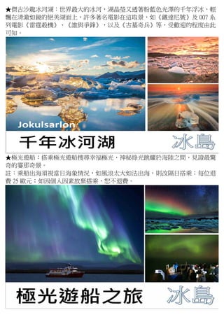 ★傑古沙龍冰河湖：世界最大的冰河，湖晶瑩又透著粉藍色光澤的千年浮冰，輕
飄在清澈如鏡的絕美湖面上，許多著名電影在這取景，如《鐵達尼號》及 007 系
列電影《雷霆殺機》、《誰與爭鋒》，以及《古墓奇兵》等，受歡迎的程度由此
可知。
★極光遊船：搭乘極光遊船搜尋幸福極光，神秘綠光跳耀於海陸之間，見證最驚
奇的霎那奇景。
註：乘船出海須視當日海象情況，如風浪太大如法出海，則改隔日搭乘；每位退
費 25 歐元；如因個人因素放棄搭乘，恕不退費。
 