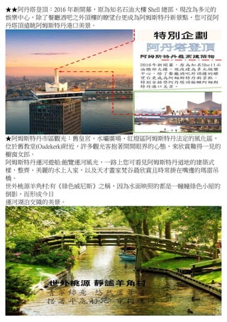 ★★阿丹塔登頂：2016 年新開幕，原為知名石油大樓 Shell 總部，現改為多元的
娛樂中心，除了餐廳酒吧之外頂樓的瞭望台更成為阿姆斯特丹新景點，您可從阿
丹塔頂遠眺阿姆斯特丹港口美景。
★阿姆斯特丹市區觀光：舊皇宮、水壩廣場、紅燈區阿姆斯特丹法定的風化區，
位於舊教堂(Oudekerk)附近，許多觀光客抱著開開眼界的心態，來欣賞難得一見的
櫥窗女郎。
阿姆斯特丹運河遊船:飽覽運河風光，一路上您可看見阿姆斯特丹道地的建築式
樣，整齊、美麗的水上人家，以及天才畫家梵谷最欣賞且時常掛在嘴邊的瑪雷吊
橋。
世外桃源羊角村:有《綠色威尼斯》之稱，因為水面映照的都是一幢幢綠色小屋的
倒影，而形成今日
運河湖泊交織的美景。
 