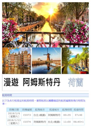 航班時間
以下為本行程預定的航班時間，實際航班以團體確認的航班編號與飛行時間為
準。
班機日期 班機編號 起飛城市 抵達城市 起飛時間 抵達時間
2018/1/6
〔星期六〕
CI073 台北(桃園) 阿姆斯特丹 00:35 07:40
2018/1/13
〔星期六〕
CI074 阿姆斯特丹 台北(桃園) 11:00 06:45+1
 