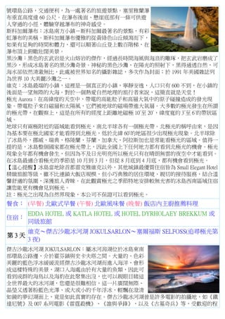 號環島公路，交通便利，為一處著名的旅遊景點。塞里雅蘭瀑
布垂直高度達 60 公尺。在瀑布後面、懸崖底部有一條可供遊
人穿過的小徑，體驗穿越瀑布的神奇感受。
斯科加爾瀑布：冰島南方小鎮－斯科加爾最著名的景點，有彩
虹瀑布的美稱。斯科加爾瀑布優雅的從黃綠色山丘傾瀉而下，
如果有足夠的時間和體力，還可以順著山丘登上數百階梯，在
瀑布頂上俯瞰壯闊美景。
黑沙灘：黑色的玄武岩是火山熔岩的傑作，經過長時間海風與海浪的雕琢，把玄武岩磨成了
黑沙，形成冰島著名的黑沙灘奇景。神秘的黑色沙灘，在陽光的照射下，黑得通透自然，可
海水卻依然清澈無比，此處被世界知名的攝影雜誌，多次作為封面；於 1991 年美國雜誌列
為世界 10 大美麗沙灘之一。
維克：冰島最端的小鎮，這裡是一個真正的小鎮，寧靜安逸，人口只有 600 不到，在小鎮的
後面是一望無際的大海。對於一個熱愛自然地理的旅行者來說，這簡直就是天堂！
極光 Aurora：在高緯度的天空中，帶電的高能粒子和高層大氣中的原子碰撞造成的發光現
象。帶電粒子來自磁層和太陽風，它們被地球的磁場帶進大氣層。大多數的極光發生在所謂
的極光帶，在觀察上，這是在所有的經度上距離地磁極 10°至 20°，緯度寬約 3°至 6°的帶狀區
域。
地球只有兩極附近的區域能看到極光，南北半球各有一個極光帶。北極光的稱呼由來，是因
為基本要在極北國家才能看得到北極光，低於北緯 60°的地區很少出現極光現象。北半球除
了冰島外，挪威、瑞典、格陵蘭、芬蘭、加拿大、阿拉斯加也是常能看極光的區域。值得一
提的是，冰島整個國家都在極光帶上，因此全國上下任何地方都有看到北極光的機會。極光
現象全年都有機會發生，但因為不及日光明亮所以極光只有在晴朗無雲的夜空中才能看到。
在冰島最適合看極光的季節是 10 月到 3 月，但從 8 月底到 4 月底，都有機會看到極光。
【溫心提醒】冰島當地除首都雷克雅維克以外，其他城鎮最優質住宿皆為 Small Elegant Hotel
精緻旅館等級，雖不比連鎖大飯店規模，但小巧典雅的居住環境、親切的接待服務，結合溫
馨舒適的氛圍，深獲旅人青睞。在此觀賞極光之季節特地安排較無光害的冰島西南區域住宿
讓您能更有機會見到極光。
註：極光之出現為自然界現象，本公司不保證可以看到極光。
餐食： (早餐) 北歐式早餐 (午餐) 北歐風味餐 (晚餐) 飯店內主廚推薦料理
住宿：
EDDA HOTEL 或 KATLA HOTEL 或 HOTEL DYRHOLAEY BREKKUM 或
同級旅館
第 3 天
維克～傑古沙龍冰河湖 JOKULSARLON～塞爾福斯 SELFOSS(追尋極光第
3 夜)
傑古沙龍冰河湖 JOKULSARLON：屬冰河潟湖位於冰島東南
部環島公路邊，介於霍芬鎮與史卡夫塔之間。大量的、色彩
美麗的藍色浮冰緩緩流經傑古沙龍冰河湖而進入海洋，會形
成這樣特殊的美景，湖口入海處由於有大量的魚類，因此可
看到成群的海鳥以及海豹在此聚集出沒，也可以親眼目睹這
全世界最大的冰河湖，您還是很難相信，這一片廣闊無際、
晶瑩又透著粉藍色光澤、或大或小的千年浮冰，輕飄在澄清
如鏡的夢幻湖面上，竟是如此真實的存在。傑古沙龍冰河湖曾是許多電影的拍攝地，如《鐵
達尼號》及 007 系列電影《雷霆殺機》、《誰與爭鋒》，以及《古墓奇兵》等，受歡迎的程
 