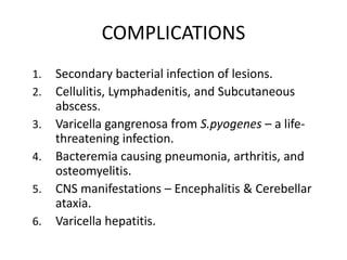 COMPLICATIONS
1. Secondary bacterial infection of lesions.
2. Cellulitis, Lymphadenitis, and Subcutaneous
abscess.
3. Varicella gangrenosa from S.pyogenes – a life-
threatening infection.
4. Bacteremia causing pneumonia, arthritis, and
osteomyelitis.
5. CNS manifestations – Encephalitis & Cerebellar
ataxia.
6. Varicella hepatitis.
 