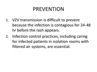 PREVENTION
1. VZV transmission is difficult to prevent
because the infection is contagious for 24-48
hr before the rash appears.
2. Infection control practices, including caring
for infected patients in isolation rooms with
filtered air systems, are essential.
 