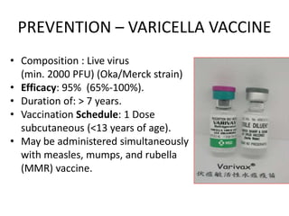 PREVENTION – VARICELLA VACCINE
• Composition : Live virus
(min. 2000 PFU) (Oka/Merck strain)
• Efficacy: 95% (65%-100%).
• Duration of: > 7 years.
• Vaccination Schedule: 1 Dose
subcutaneous (<13 years of age).
• May be administered simultaneously
with measles, mumps, and rubella
(MMR) vaccine.
 