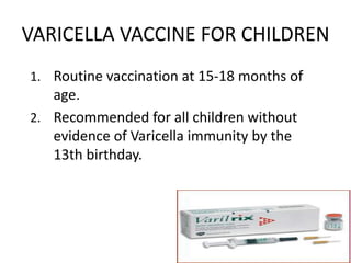 VARICELLA VACCINE FOR CHILDREN
1. Routine vaccination at 15-18 months of
age.
2. Recommended for all children without
evidence of Varicella immunity by the
13th birthday.
 