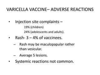VARICELLA VACCINE– ADVERSE REACTIONS
• Injection site complaints –
19% (children)
24% (adolescents and adults).
• Rash- 3 – 4% of vaccinees.
– Rash may be maculopapular rather
than vesicular.
– Average 5 lesions.
• Systemic reactions not common.
 