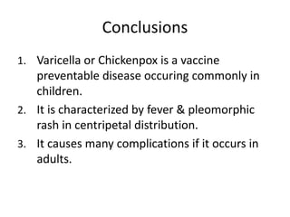 Conclusions
1. Varicella or Chickenpox is a vaccine
preventable disease occuring commonly in
children.
2. It is characterized by fever & pleomorphic
rash in centripetal distribution.
3. It causes many complications if it occurs in
adults.
 