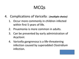 MCQs
4. Complications of Varicella : (multiple choice)
1. Occur more commonly in children infected
within first 5 years of life.
2. Pnuemonia is more common in adults.
3. Can be prevented by early administration of
Acyclovir.
4. Varicella gangrenosa is a life-threatening
infection caused by superadded Clostridium
infection.
Ans. – 2,3.
 