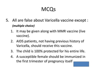 MCQs
5. All are false about Varicella vaccine except :
(multiple choice)
1. It may be given along with MMR vaccine (live
vaccine).
2. AIDS patients, not having previous history of
Varicella, should receive this vaccine.
3. The child is 100% protected for his entire life.
4. A susceptible female should be immunized in
the first trimester of pregnancy itself
Ans. – 1.
 