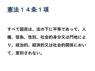 憲法１４条１項
すべて国民は、法の下に平等であって、人
種、信条、性別、社会的身分又は門地によ
り、政治的、経済的又は社会的関係におい
て、差別されない。
 