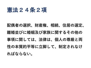 憲法２４条２項
配偶者の選択、財産権、相続、住居の選定、
離婚並びに婚姻及び家族に関するその他の
事項に関しては、法律は、個人の尊厳と両
性の本質的平等に立脚して、制定されなけ
ればならない。
 