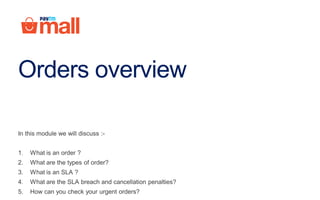 Orders overview
In this module we will discuss :-
1. What is an order ?
2. What are the types of order?
3. What is an SLA ?
4. What are the SLA breach and cancellation penalties?
5. How can you check your urgent orders?
 