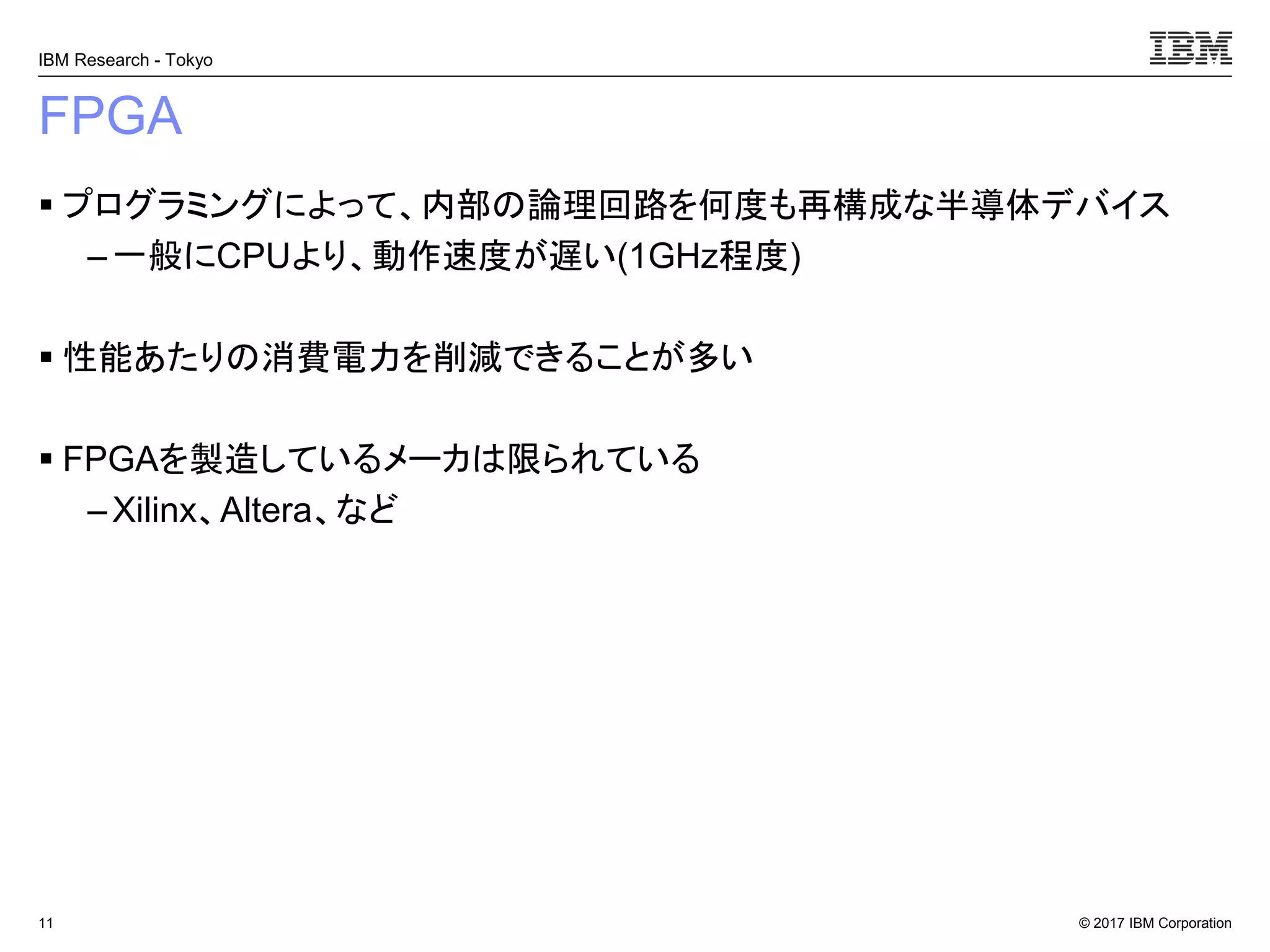 © 2017 IBM Corporation
IBM Research - Tokyo
FPGA
▪ プログラミングによって、内部の論理回路を何度も再構成な半導体デバイス
– 一般にCPUより、動作速度が遅い(1GHz程度)
▪ 性能あたりの消費電力を削減できることが多い
▪ FPGAを製造しているメーカは限られている
– Xilinx、Altera、など
11
 