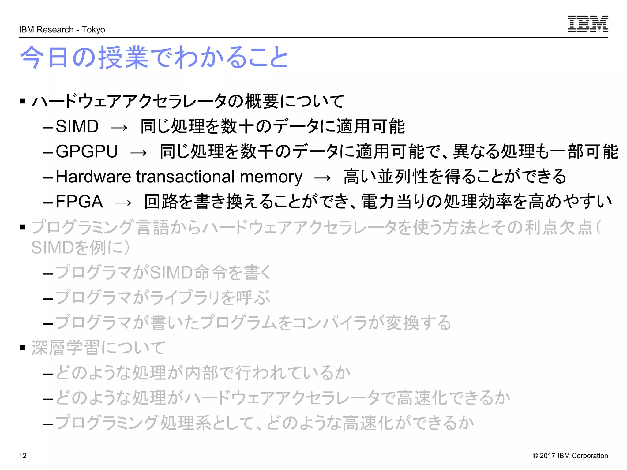 © 2017 IBM Corporation
IBM Research - Tokyo
今日の授業でわかること
▪ ハードウェアアクセラレータの概要について
– SIMD → 同じ処理を数十のデータに適用可能
– GPGPU → 同じ処理を数千のデータに適用可能で、異なる処理も一部可能
– Hardware transactional memory → 高い並列性を得ることができる
–FPGA → 回路を書き換えることができ、電力当りの処理効率を高めやすい
▪ プログラミング言語からハードウェアアクセラレータを使う方法とその利点欠点（
SIMDを例に）
– プログラマがSIMD命令を書く
–プログラマがライブラリを呼ぶ
– プログラマが書いたプログラムをコンパイラが変換する
▪ 深層学習について
– どのような処理が内部で行われているか
–どのような処理がハードウェアアクセラレータで高速化できるか
– プログラミング処理系として、どのような高速化ができるか
12
 