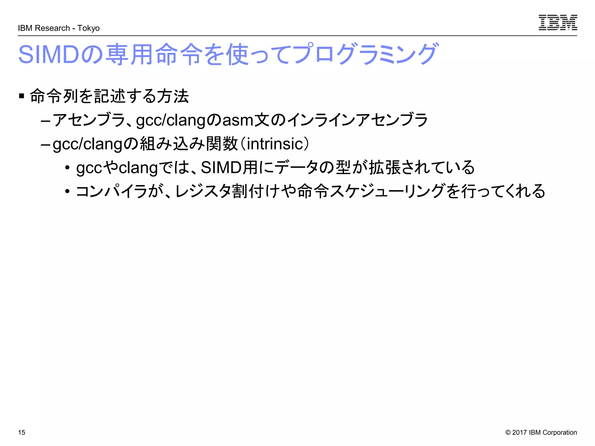 © 2017 IBM Corporation
IBM Research - Tokyo
SIMDの専用命令を使ってプログラミング
▪ 命令列を記述する方法
– アセンブラ、gcc/clangのasm文のインラインアセンブラ
– gcc/clangの組み込み関数（intrinsic）
• gccやclangでは、SIMD用にデータの型が拡張されている
• コンパイラが、レジスタ割付けや命令スケジューリングを行ってくれる
15
 