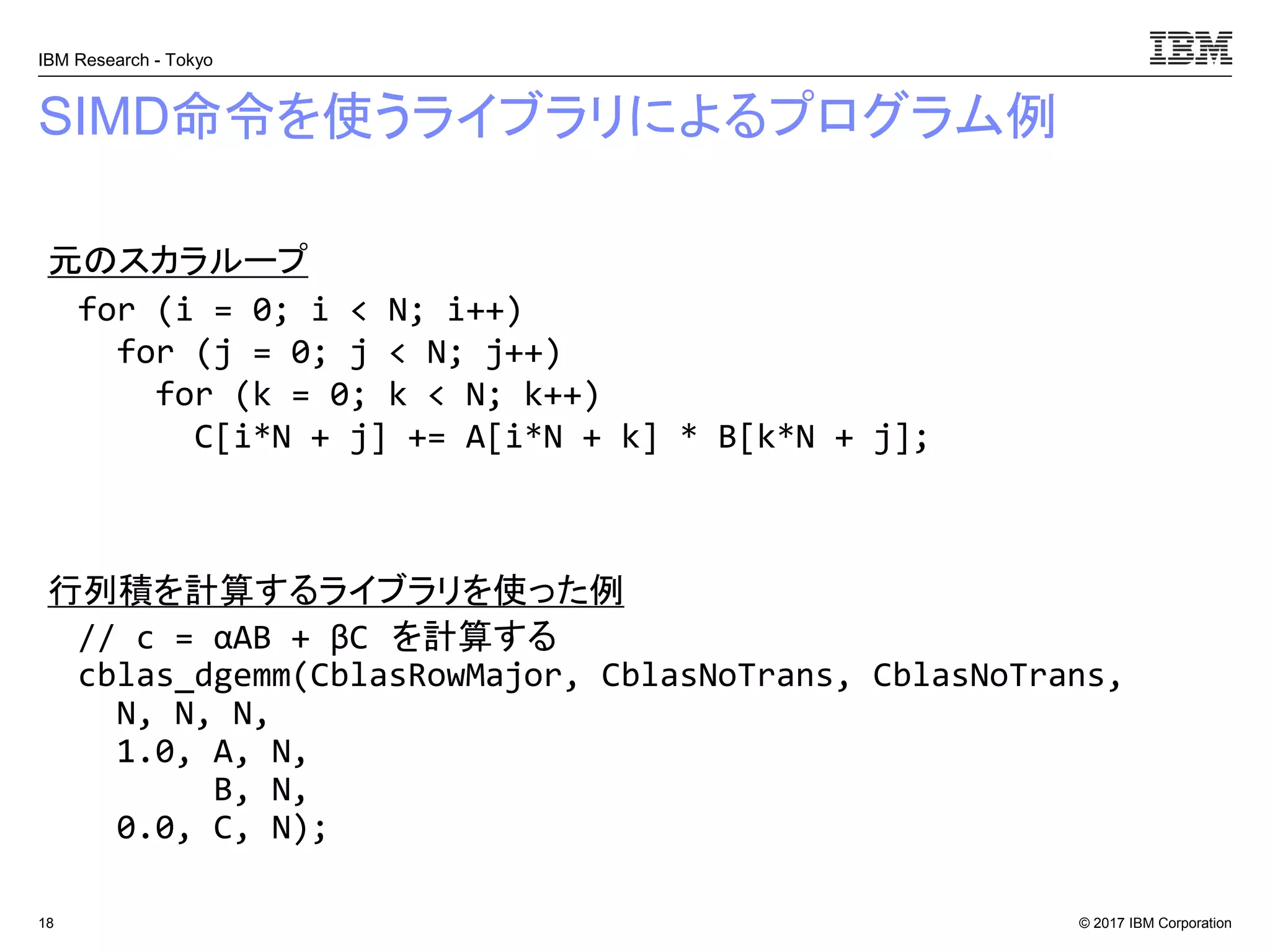 © 2017 IBM Corporation
IBM Research - Tokyo
SIMD命令を使うライブラリによるプログラム例
18
// c = αAB + βC を計算する
cblas_dgemm(CblasRowMajor, CblasNoTrans, CblasNoTrans,
N, N, N,
1.0, A, N,
B, N,
0.0, C, N);
for (i = 0; i < N; i++)
for (j = 0; j < N; j++)
for (k = 0; k < N; k++)
C[i*N + j] += A[i*N + k] * B[k*N + j];
元のスカラループ
行列積を計算するライブラリを使った例
 