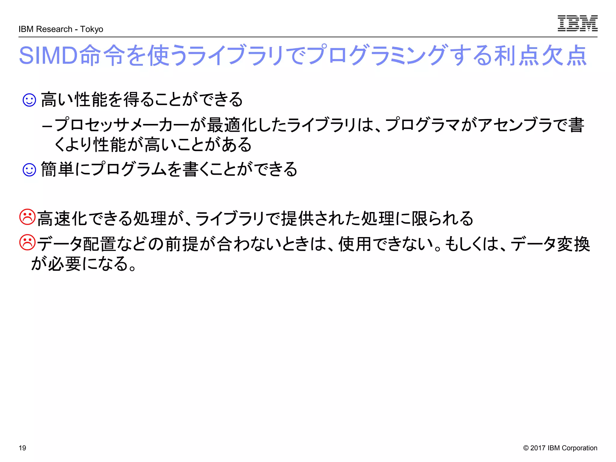 © 2017 IBM Corporation
IBM Research - Tokyo
SIMD命令を使うライブラリでプログラミングする利点欠点
☺高い性能を得ることができる
– プロセッサメーカーが最適化したライブラリは、プログラマがアセンブラで書
くより性能が高いことがある
☺簡単にプログラムを書くことができる
高速化できる処理が、ライブラリで提供された処理に限られる
データ配置などの前提が合わないときは、使用できない。もしくは、データ変換
が必要になる。
19
 