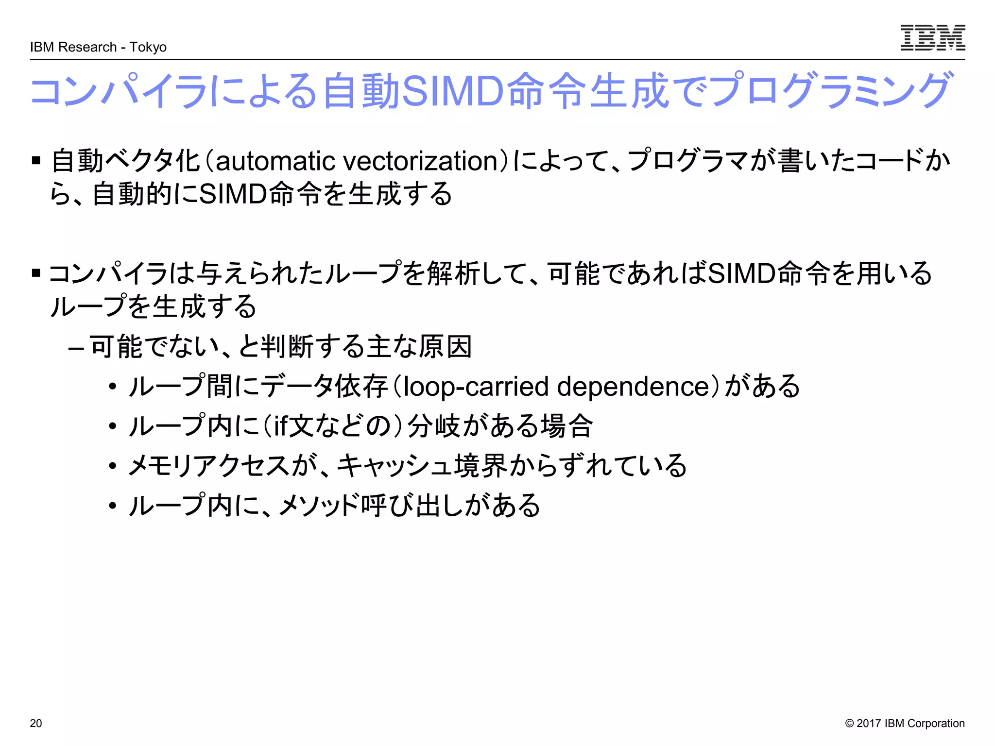 © 2017 IBM Corporation
IBM Research - Tokyo
コンパイラによる自動SIMD命令生成でプログラミング
▪ 自動ベクタ化（automatic vectorization）によって、プログラマが書いたコードか
ら、自動的にSIMD命令を生成する
▪ コンパイラは与えられたループを解析して、可能であればSIMD命令を用いる
ループを生成する
– 可能でない、と判断する主な原因
• ループ間にデータ依存（loop-carried dependence）がある
• ループ内に（if文などの）分岐がある場合
• メモリアクセスが、キャッシュ境界からずれている
• ループ内に、メソッド呼び出しがある
20
 