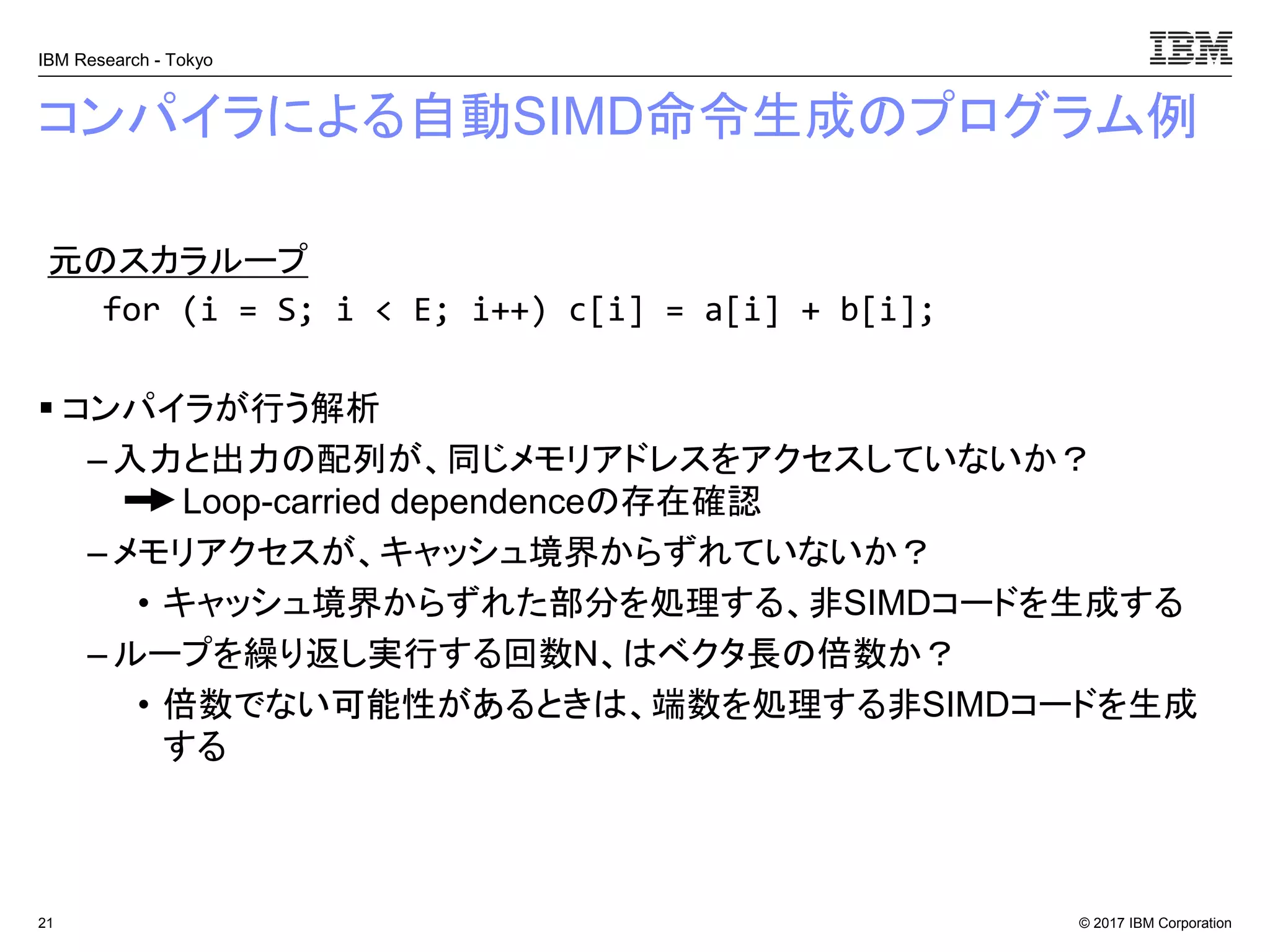© 2017 IBM Corporation
IBM Research - Tokyo
コンパイラによる自動SIMD命令生成のプログラム例
▪ コンパイラが行う解析
– 入力と出力の配列が、同じメモリアドレスをアクセスしていないか？
Loop-carried dependenceの存在確認
– メモリアクセスが、キャッシュ境界からずれていないか？
• キャッシュ境界からずれた部分を処理する、非SIMDコードを生成する
– ループを繰り返し実行する回数N、はベクタ長の倍数か？
• 倍数でない可能性があるときは、端数を処理する非SIMDコードを生成
する
21
元のスカラループ
for (i = S; i < E; i++) c[i] = a[i] + b[i];
 