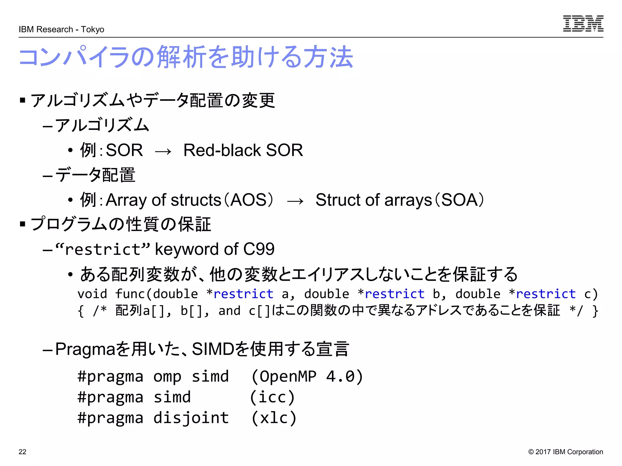 © 2017 IBM Corporation
IBM Research - Tokyo
コンパイラの解析を助ける方法
▪ アルゴリズムやデータ配置の変更
– アルゴリズム
• 例：SOR → Red-black SOR
– データ配置
• 例：Array of structs（AOS） → Struct of arrays（SOA）
▪ プログラムの性質の保証
– “restrict” keyword of C99
• ある配列変数が、他の変数とエイリアスしないことを保証する
– Pragmaを用いた、SIMDを使用する宣言
22
void func(double *restrict a, double *restrict b, double *restrict c)
{ /* 配列a[], b[], and c[]はこの関数の中で異なるアドレスであることを保証 */ }
#pragma omp simd (OpenMP 4.0)
#pragma simd (icc)
#pragma disjoint (xlc)
 