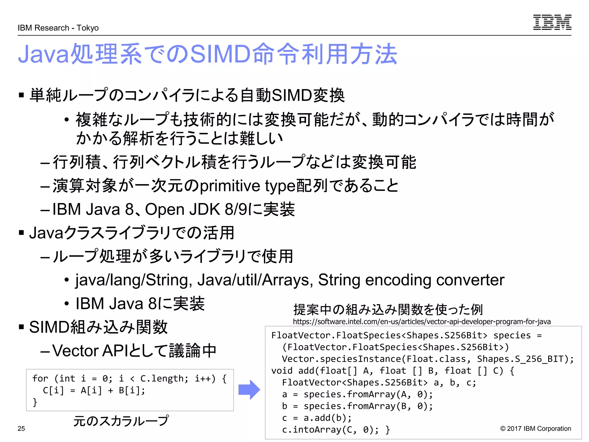 © 2017 IBM Corporation
IBM Research - Tokyo
Java処理系でのSIMD命令利用方法
▪ 単純ループのコンパイラによる自動SIMD変換
• 複雑なループも技術的には変換可能だが、動的コンパイラでは時間が
かかる解析を行うことは難しい
– 行列積、行列ベクトル積を行うループなどは変換可能
–演算対象が一次元のprimitive type配列であること
– IBM Java 8、Open JDK 8/9に実装
▪ Javaクラスライブラリでの活用
– ループ処理が多いライブラリで使用
• java/lang/String, Java/util/Arrays, String encoding converter
• IBM Java 8に実装
▪ SIMD組み込み関数
– Vector APIとして議論中
25
for (int i = 0; i < C.length; i++) {
C[i] = A[i] + B[i];
}
FloatVector.FloatSpecies<Shapes.S256Bit> species =
(FloatVector.FloatSpecies<Shapes.S256Bit>)
Vector.speciesInstance(Float.class, Shapes.S_256_BIT);
void add(float[] A, float [] B, float [] C) {
FloatVector<Shapes.S256Bit> a, b, c;
a = species.fromArray(A, 0);
b = species.fromArray(B, 0);
c = a.add(b);
c.intoArray(C, 0); }
元のスカラループ
提案中の組み込み関数を使った例
https://software.intel.com/en-us/articles/vector-api-developer-program-for-java
 