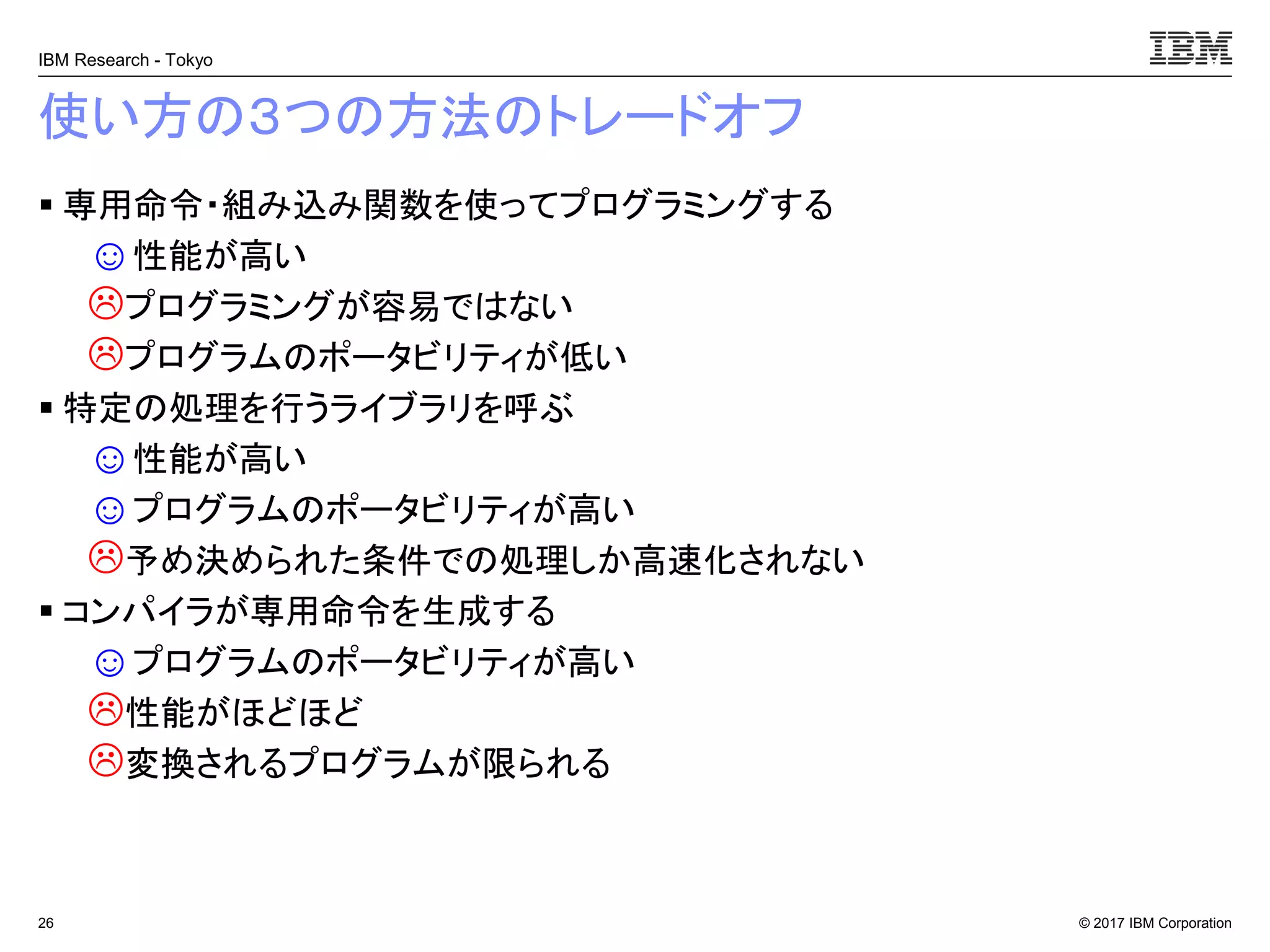 © 2017 IBM Corporation
IBM Research - Tokyo
使い方の３つの方法のトレードオフ
▪ 専用命令・組み込み関数を使ってプログラミングする
☺性能が高い
プログラミングが容易ではない
プログラムのポータビリティが低い
▪ 特定の処理を行うライブラリを呼ぶ
☺性能が高い
☺プログラムのポータビリティが高い
予め決められた条件での処理しか高速化されない
▪ コンパイラが専用命令を生成する
☺プログラムのポータビリティが高い
性能がほどほど
変換されるプログラムが限られる
26
 