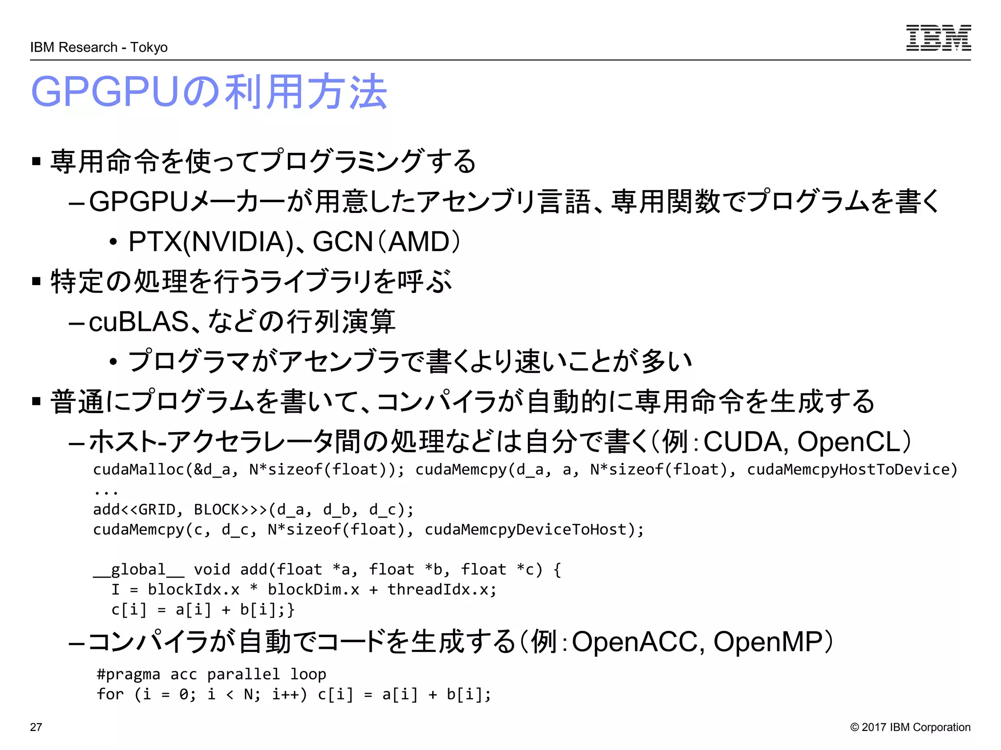 © 2017 IBM Corporation
IBM Research - Tokyo
GPGPUの利用方法
▪ 専用命令を使ってプログラミングする
– GPGPUメーカーが用意したアセンブリ言語、専用関数でプログラムを書く
• PTX(NVIDIA)、GCN（AMD）
▪ 特定の処理を行うライブラリを呼ぶ
–cuBLAS、などの行列演算
• プログラマがアセンブラで書くより速いことが多い
▪ 普通にプログラムを書いて、コンパイラが自動的に専用命令を生成する
– ホスト-アクセラレータ間の処理などは自分で書く（例：CUDA, OpenCL）
–コンパイラが自動でコードを生成する（例：OpenACC, OpenMP）
27
#pragma acc parallel loop
for (i = 0; i < N; i++) c[i] = a[i] + b[i];
cudaMalloc(&d_a, N*sizeof(float)); cudaMemcpy(d_a, a, N*sizeof(float), cudaMemcpyHostToDevice)
...
add<<GRID, BLOCK>>>(d_a, d_b, d_c);
cudaMemcpy(c, d_c, N*sizeof(float), cudaMemcpyDeviceToHost);
__global__ void add(float *a, float *b, float *c) {
I = blockIdx.x * blockDim.x + threadIdx.x;
c[i] = a[i] + b[i];}
 