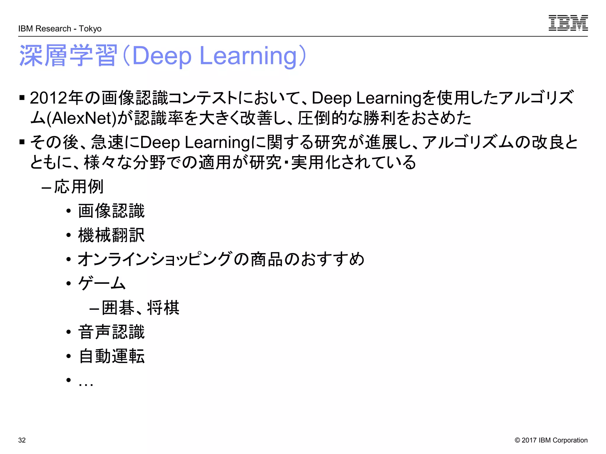 © 2017 IBM Corporation
IBM Research - Tokyo
深層学習（Deep Learning）
▪ 2012年の画像認識コンテストにおいて、Deep Learningを使用したアルゴリズ
ム(AlexNet)が認識率を大きく改善し、圧倒的な勝利をおさめた
▪ その後、急速にDeep Learningに関する研究が進展し、アルゴリズムの改良と
ともに、様々な分野での適用が研究・実用化されている
–応用例
• 画像認識
• 機械翻訳
• オンラインショッピングの商品のおすすめ
• ゲーム
–囲碁、将棋
• 音声認識
• 自動運転
• …
32
 
