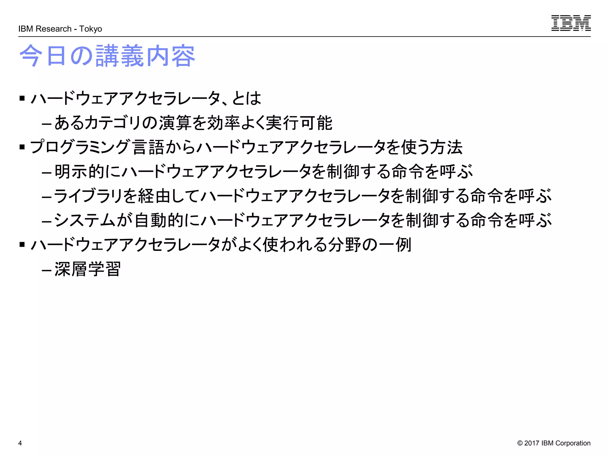 © 2017 IBM Corporation
IBM Research - Tokyo
今日の講義内容
▪ ハードウェアアクセラレータ、とは
– あるカテゴリの演算を効率よく実行可能
▪ プログラミング言語からハードウェアアクセラレータを使う方法
– 明示的にハードウェアアクセラレータを制御する命令を呼ぶ
–ライブラリを経由してハードウェアアクセラレータを制御する命令を呼ぶ
– システムが自動的にハードウェアアクセラレータを制御する命令を呼ぶ
▪ ハードウェアアクセラレータがよく使われる分野の一例
– 深層学習
4
 