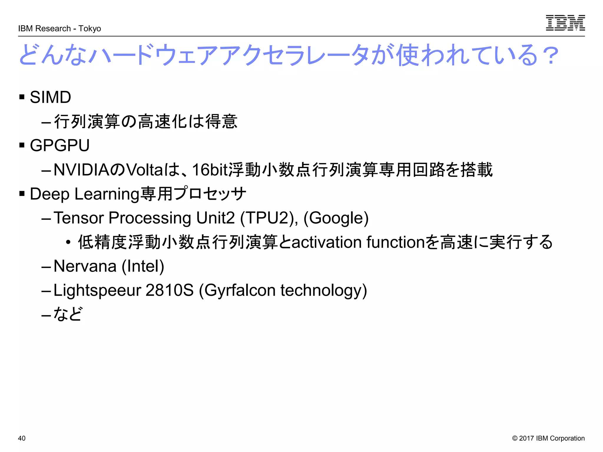 © 2017 IBM Corporation
IBM Research - Tokyo
どんなハードウェアアクセラレータが使われている？
▪ SIMD
– 行列演算の高速化は得意
▪ GPGPU
– NVIDIAのVoltaは、16bit浮動小数点行列演算専用回路を搭載
▪ Deep Learning専用プロセッサ
– Tensor Processing Unit2 (TPU2), (Google)
• 低精度浮動小数点行列演算とactivation functionを高速に実行する
– Nervana (Intel)
–Lightspeeur 2810S (Gyrfalcon technology)
– など
40
 