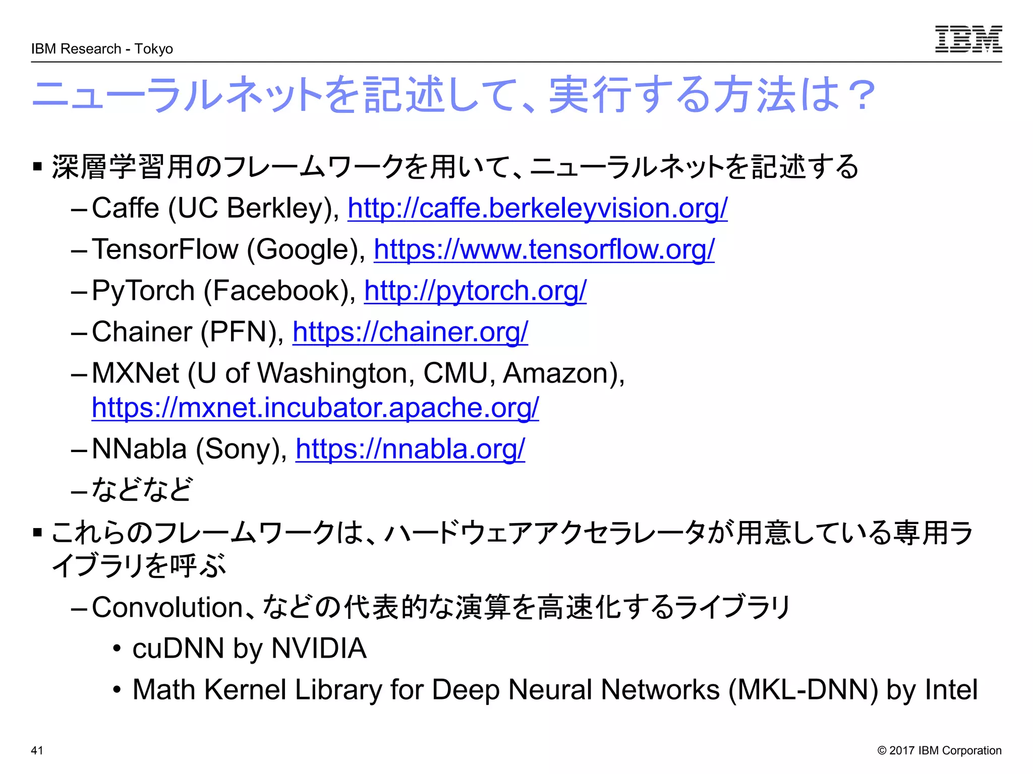 © 2017 IBM Corporation
IBM Research - Tokyo
ニューラルネットを記述して、実行する方法は？
▪ 深層学習用のフレームワークを用いて、ニューラルネットを記述する
– Caffe (UC Berkley), http://caffe.berkeleyvision.org/
– TensorFlow (Google), https://www.tensorflow.org/
– PyTorch (Facebook), http://pytorch.org/
–Chainer (PFN), https://chainer.org/
– MXNet (U of Washington, CMU, Amazon),
https://mxnet.incubator.apache.org/
– NNabla (Sony), https://nnabla.org/
–などなど
▪ これらのフレームワークは、ハードウェアアクセラレータが用意している専用ラ
イブラリを呼ぶ
– Convolution、などの代表的な演算を高速化するライブラリ
• cuDNN by NVIDIA
• Math Kernel Library for Deep Neural Networks (MKL-DNN) by Intel
41
 