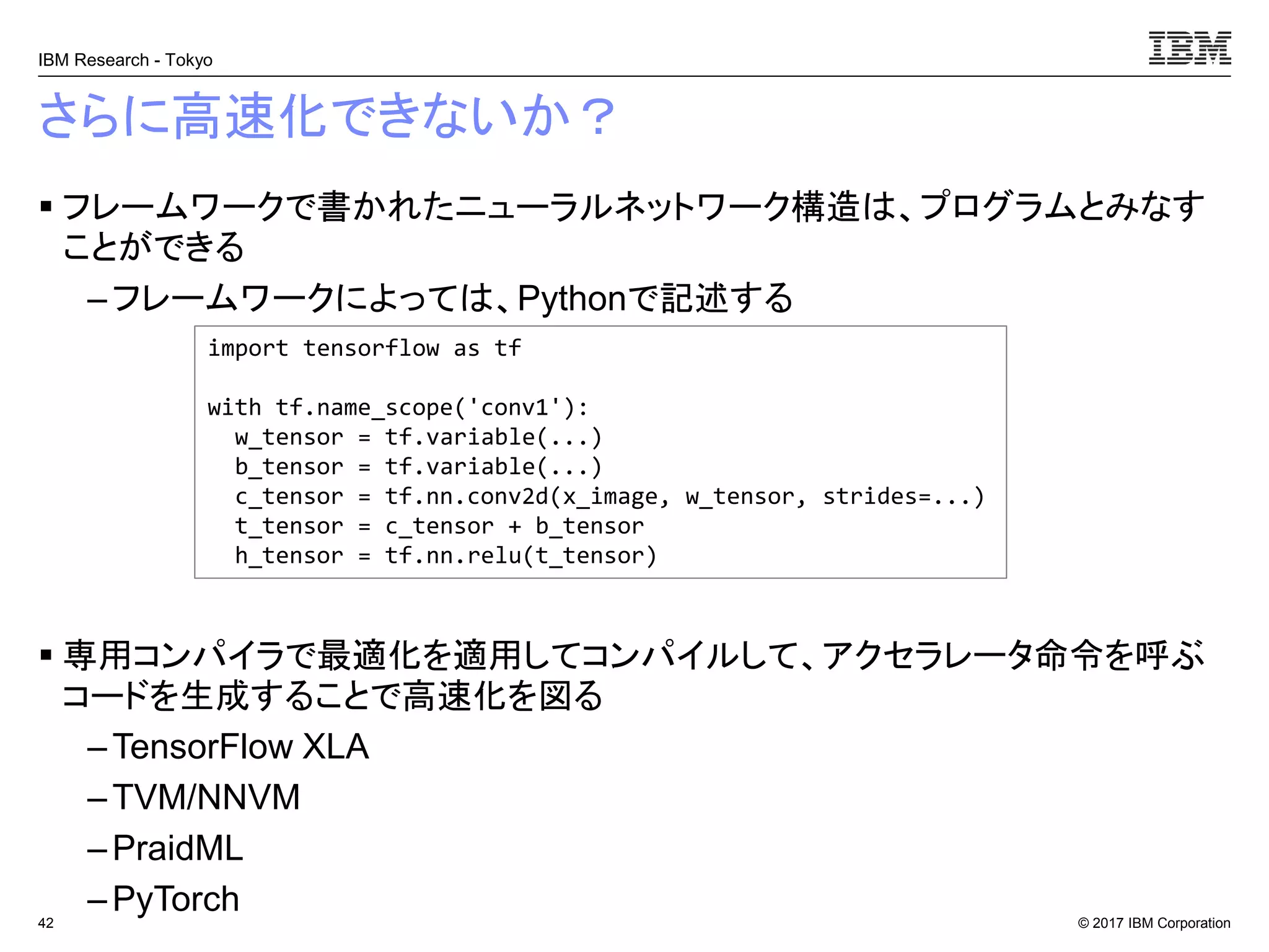 © 2017 IBM Corporation
IBM Research - Tokyo
さらに高速化できないか？
▪ フレームワークで書かれたニューラルネットワーク構造は、プログラムとみなす
ことができる
– フレームワークによっては、Pythonで記述する
▪ 専用コンパイラで最適化を適用してコンパイルして、アクセラレータ命令を呼ぶ
コードを生成することで高速化を図る
– TensorFlow XLA
– TVM/NNVM
– PraidML
– PyTorch42
import tensorflow as tf
with tf.name_scope('conv1'):
w_tensor = tf.variable(...)
b_tensor = tf.variable(...)
c_tensor = tf.nn.conv2d(x_image, w_tensor, strides=...)
t_tensor = c_tensor + b_tensor
h_tensor = tf.nn.relu(t_tensor)
 