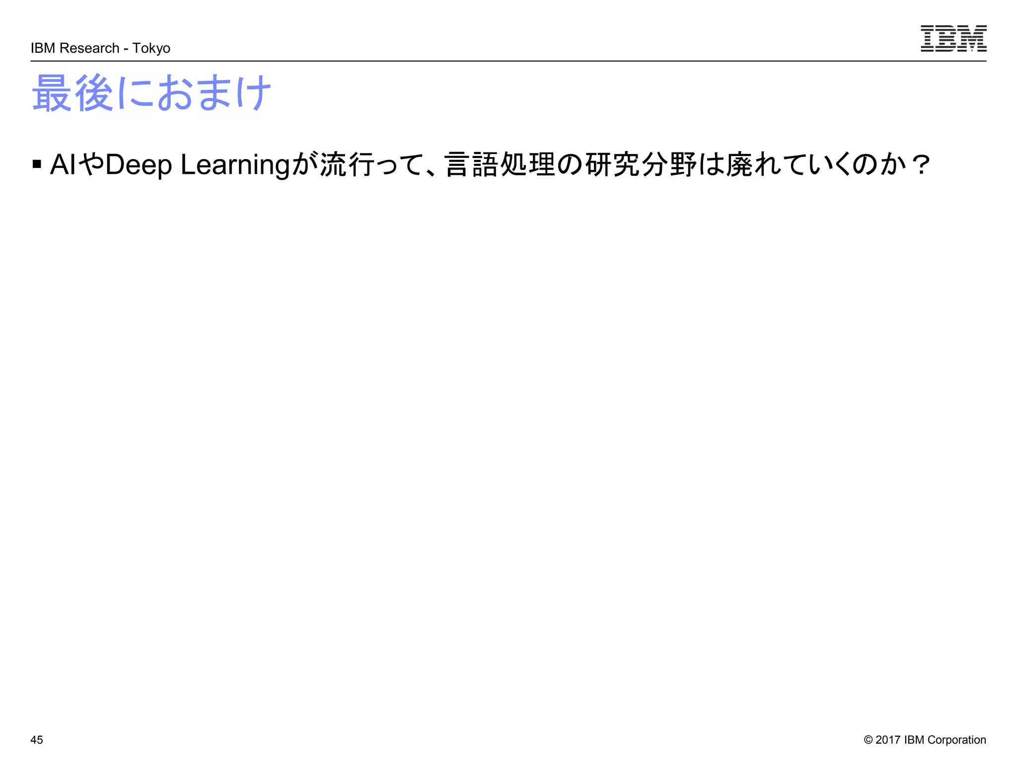 © 2017 IBM Corporation
IBM Research - Tokyo
最後におまけ
▪ AIやDeep Learningが流行って、言語処理の研究分野は廃れていくのか？
45
 