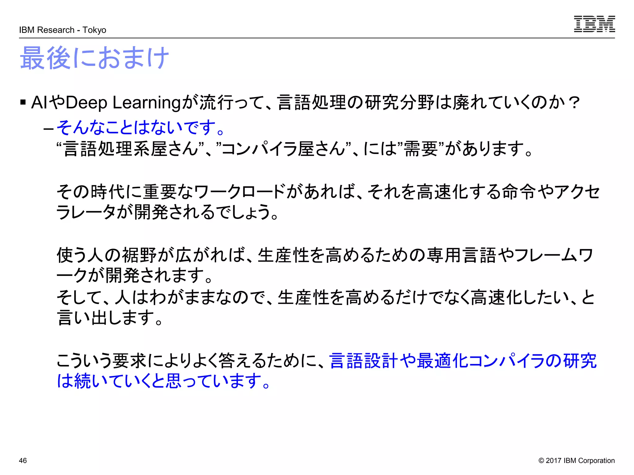 © 2017 IBM Corporation
IBM Research - Tokyo
最後におまけ
▪ AIやDeep Learningが流行って、言語処理の研究分野は廃れていくのか？
– そんなことはないです。
“言語処理系屋さん”、”コンパイラ屋さん”、には”需要”があります。
その時代に重要なワークロードがあれば、それを高速化する命令やアクセ
ラレータが開発されるでしょう。
使う人の裾野が広がれば、生産性を高めるための専用言語やフレームワ
ークが開発されます。
そして、人はわがままなので、生産性を高めるだけでなく高速化したい、と
言い出します。
こういう要求によりよく答えるために、言語設計や最適化コンパイラの研究
は続いていくと思っています。
46
 